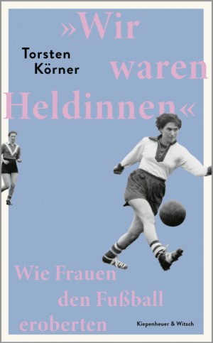 Wir waren Heldinnen. Wie Frauen den Fußball eroberten